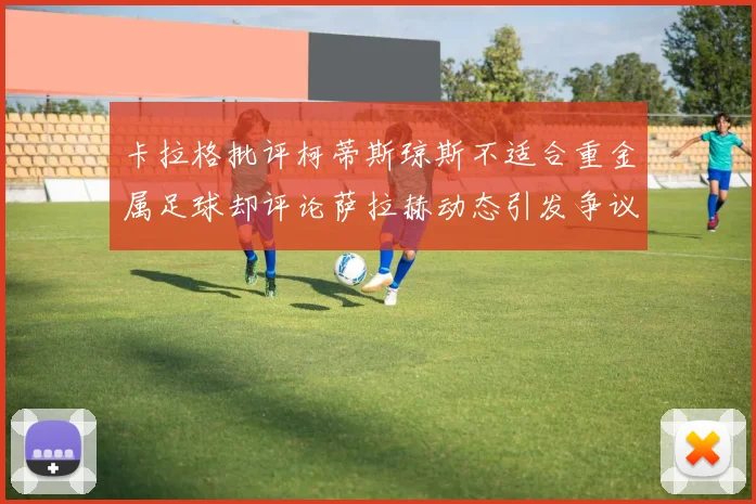 卡拉格批评柯蒂斯琼斯不适合重金属足球却评论萨拉赫动态引发争议