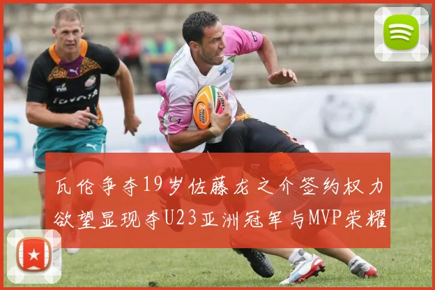 瓦伦争夺19岁佐藤龙之介签约权力欲望显现夺U23亚洲冠军与MVP荣耀
