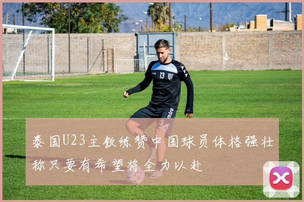 泰国U23主教练赞中国球员体格强壮称只要有希望将全力以赴