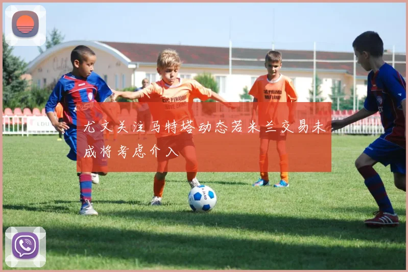 尤文关注马特塔动态若米兰交易未成将考虑介入