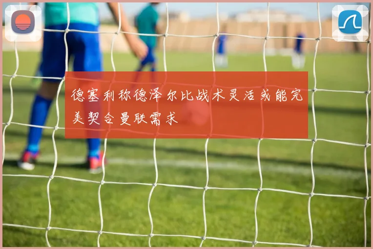 德塞利称德泽尔比战术灵活或能完美契合曼联需求