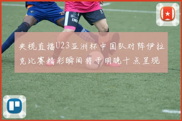 央视直播U23亚洲杯中国队对阵伊拉克比赛精彩瞬间将于明晚十点呈现