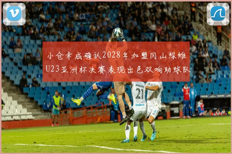 小仓幸成确认2028年加盟冈山绿雉U23亚洲杯决赛表现出色双响助球队夺冠