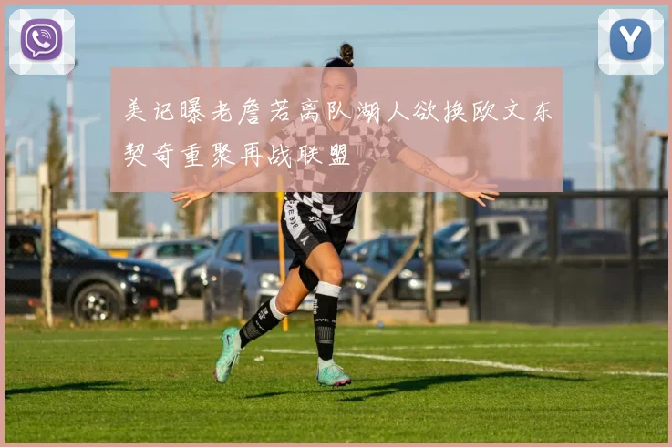 美记曝老詹若离队湖人欲换欧文东契奇重聚再战联盟