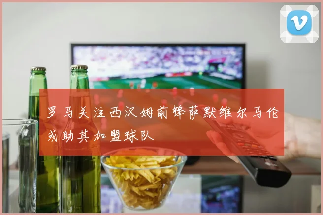 罗马关注西汉姆前锋萨默维尔马伦或助其加盟球队