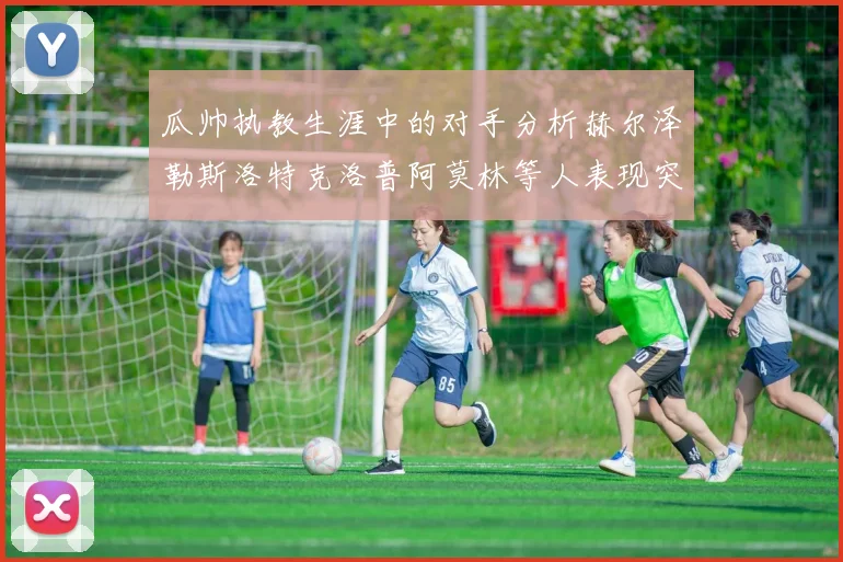 瓜帅执教生涯中的对手分析赫尔泽勒斯洛特克洛普阿莫林等人表现突出