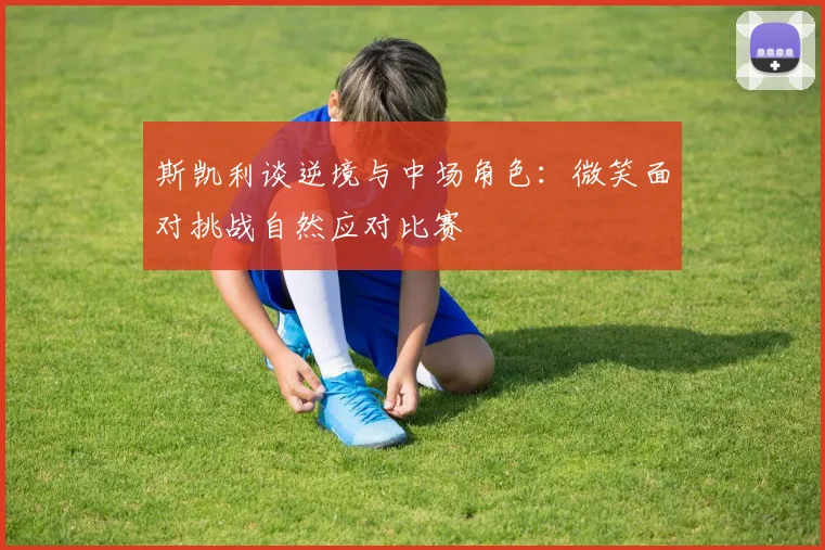 斯凯利谈逆境与中场角色：微笑面对挑战自然应对比赛