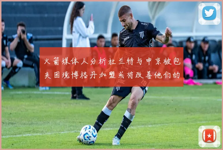 火箭媒体人分析杜兰特与申京被包夹困境博格丹加盟或将改善他们的进攻空间