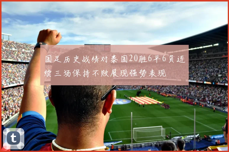 国足历史战绩对泰国20胜6平6负连续三场保持不败展现强势表现