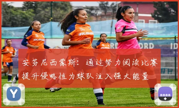 安芬尼西蒙斯：通过努力阅读比赛提升侵略性为球队注入强大能量