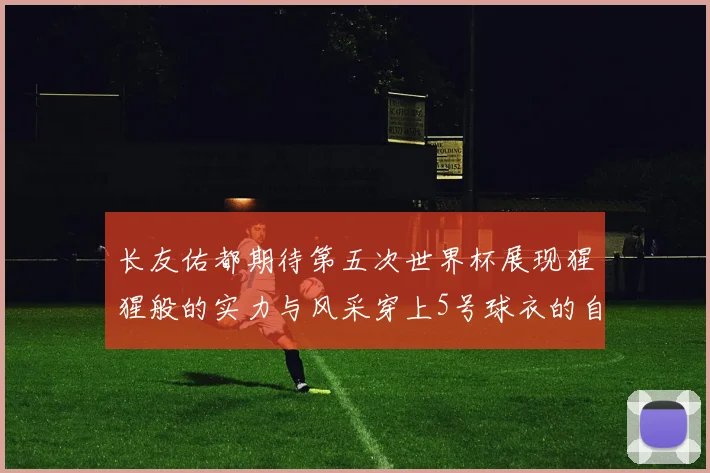 长友佑都期待第五次世界杯展现猩猩般的实力与风采穿上5号球衣的自豪感
